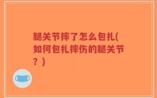 腿关节摔了怎么包扎(如何包扎摔伤的腿关节？)