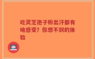 吃灵芝孢子粉出汗都有啥感受？你想不到的体验