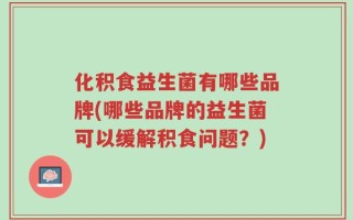 化积食益生菌有哪些品牌(哪些品牌的益生菌可以缓解积食问题？)