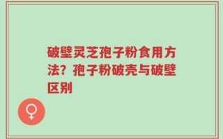 破壁灵芝孢子粉食用方法？孢子粉破壳与破壁区别
