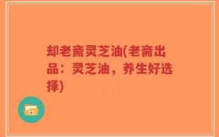 却老斋灵芝油(老斋出品：灵芝油，养生好选择)