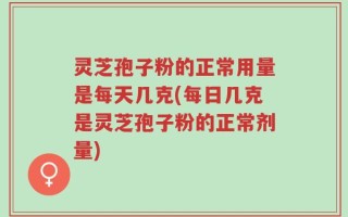 灵芝孢子粉的正常用量是每天几克(每日几克是灵芝孢子粉的正常剂量)