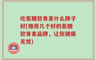 吃氨糖软骨素什么牌子好(推荐几个好的氨糖软骨素品牌，让你健康无忧)