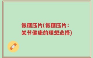 氨糖压片(氨糖压片：关节健康的理想选择)