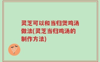 灵芝可以和当归煲鸡汤做法(灵芝当归鸡汤的制作方法)