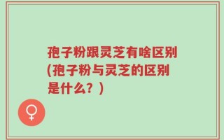 孢子粉跟灵芝有啥区别(孢子粉与灵芝的区别是什么？)