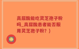 高尿酸能吃灵芝孢子粉吗_高尿酸患者能否服用灵芝孢子粉？)