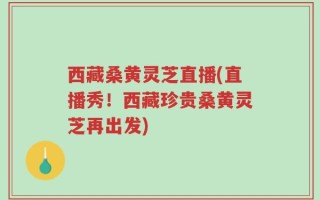 西藏桑黄灵芝直播(直播秀！西藏珍贵桑黄灵芝再出发)