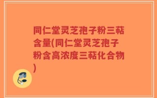 同仁堂灵芝孢子粉三萜含量(同仁堂灵芝孢子粉含高浓度三萜化合物)