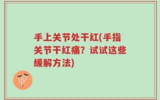 手上关节处干红(手指关节干红痛？试试这些缓解方法)