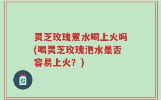 灵芝玫瑰煮水喝上火吗(喝灵芝玫瑰泡水是否容易上火？)