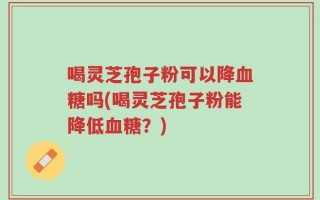 喝灵芝孢子粉可以降血糖吗(喝灵芝孢子粉能降低血糖？)