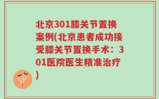 北京301膝关节置换案例(北京患者成功接受膝关节置换手术：301医院医生精准治疗)