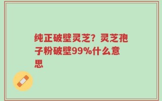 纯正破壁灵芝？灵芝孢子粉破壁99%什么意思