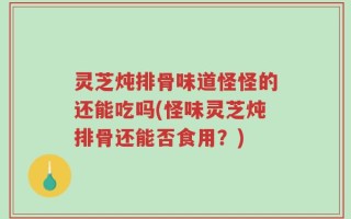灵芝炖排骨味道怪怪的还能吃吗(怪味灵芝炖排骨还能否食用？)