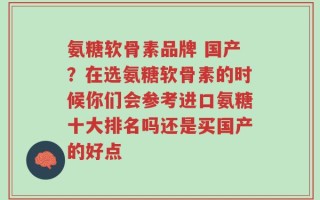 氨糖软骨素品牌 国产？在选氨糖软骨素的时候你们会参考进口氨糖十大排名吗还是买国产的好点
