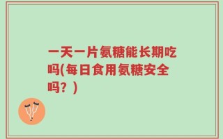 一天一片氨糖能长期吃吗(每日食用氨糖安全吗？)