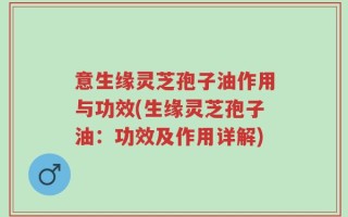 意生缘灵芝孢子油作用与功效(生缘灵芝孢子油：功效及作用详解)