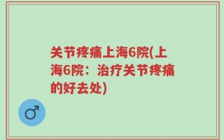关节疼痛上海6院(上海6院：治疗关节疼痛的好去处)