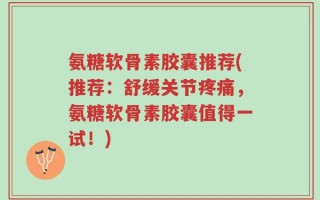 氨糖软骨素胶囊推荐(推荐：舒缓关节疼痛，氨糖软骨素胶囊值得一试！)