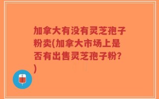 加拿大有没有灵芝孢子粉卖(加拿大市场上是否有出售灵芝孢子粉？)