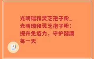 光明瑞和灵芝孢子粉_光明瑞和灵芝孢子粉：提升免疫力，守护健康每一天