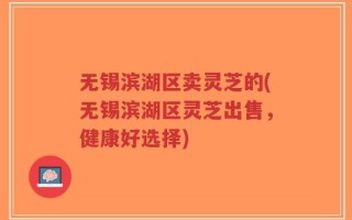 无锡滨湖区卖灵芝的(无锡滨湖区灵芝出售，健康好选择)