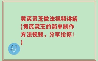 黄芪灵芝做法视频讲解(黄芪灵芝的简单制作方法视频，分享给你！)