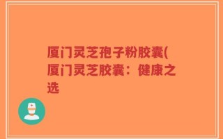 厦门灵芝孢子粉胶囊(厦门灵芝胶囊：健康之选