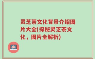 灵芝茶文化背景介绍图片大全(探秘灵芝茶文化，图片全解析)