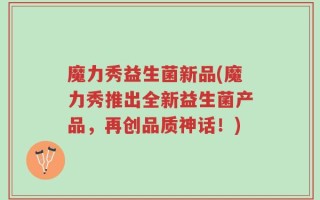 魔力秀益生菌新品(魔力秀推出全新益生菌产品，再创品质神话！)