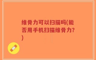 维骨力可以扫描吗(能否用手机扫描维骨力？)