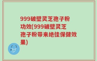 999破壁灵芝孢子粉功效(999破壁灵芝孢子粉带来绝佳保健效果)
