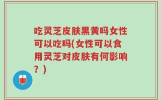 吃灵芝皮肤黑黄吗女性可以吃吗(女性可以食用灵芝对皮肤有何影响？)