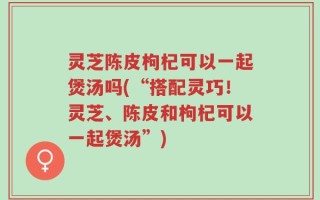 灵芝陈皮枸杞可以一起煲汤吗(“搭配灵巧！灵芝、陈皮和枸杞可以一起煲汤”)