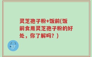 灵芝孢子粉+饭前(饭前食用灵芝孢子粉的好处，你了解吗？)