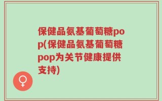 保健品氨基葡萄糖pop(保健品氨基葡萄糖pop为关节健康提供支持)