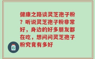 健康之路谈灵芝孢子粉？听说灵芝孢子粉非常好，身边的好多朋友都在吃，想问问灵芝孢子粉究竟有多好