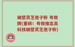 破壁灵芝孢子粉 粤微牌(重磅！粤微推出高科技破壁灵芝孢子粉)