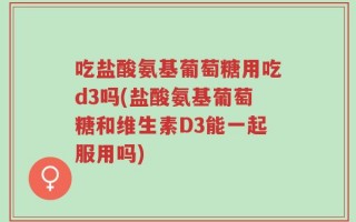 吃盐酸氨基葡萄糖用吃d3吗(盐酸氨基葡萄糖和维生素D3能一起服用吗)