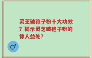 灵芝破孢子粉十大功效？揭示灵芝破孢子粉的惊人益处？