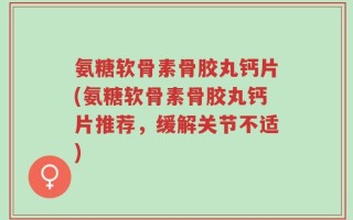 氨糖软骨素骨胶丸钙片(氨糖软骨素骨胶丸钙片推荐，缓解关节不适)