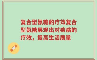 复合型氨糖的疗效复合型氨糖展现出对疾病的疗效，提高生活质量