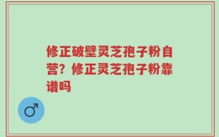 修正破壁灵芝孢子粉自营？修正灵芝孢子粉靠谱吗