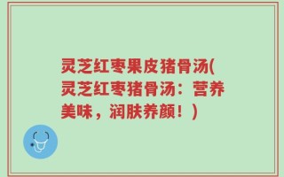 灵芝红枣果皮猪骨汤(灵芝红枣猪骨汤：营养美味，润肤养颜！)