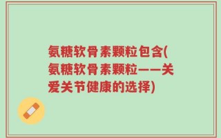 氨糖软骨素颗粒包含(氨糖软骨素颗粒——关爱关节健康的选择)