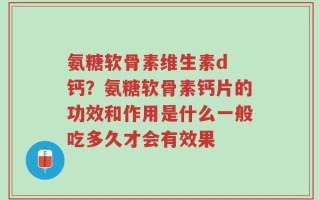氨糖软骨素维生素d 钙？氨糖软骨素钙片的功效和作用是什么一般吃多久才会有效果