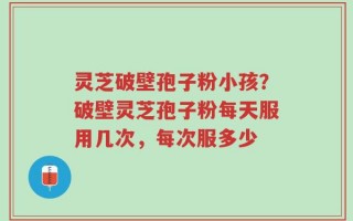 灵芝破壁孢子粉小孩？破壁灵芝孢子粉每天服用几次，每次服多少
