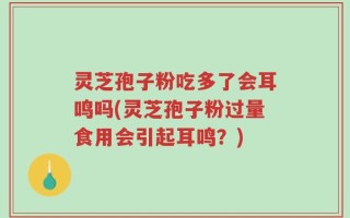 灵芝孢子粉吃多了会耳鸣吗(灵芝孢子粉过量食用会引起耳鸣？)
