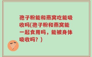 孢子粉能和燕窝吃能吸收吗(孢子粉和燕窝能一起食用吗，能被身体吸收吗？)